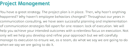 Project Management You have a great strategy. The project plan is in place. Then, why hasn’t anything happened? Why haven’t employee behaviors changed? Throughout our years in communication consulting, we have seen successful planning and implementation of communication strategies fall apart for one reason: lack of execution. We will help you achieve your intended outcomes with a relentless focus on execution. Not only will we help you develop and refine your approach but we will carefully manage its execution to ensure we, as a team, do what we say we are going to do when we say we are going to do it. 